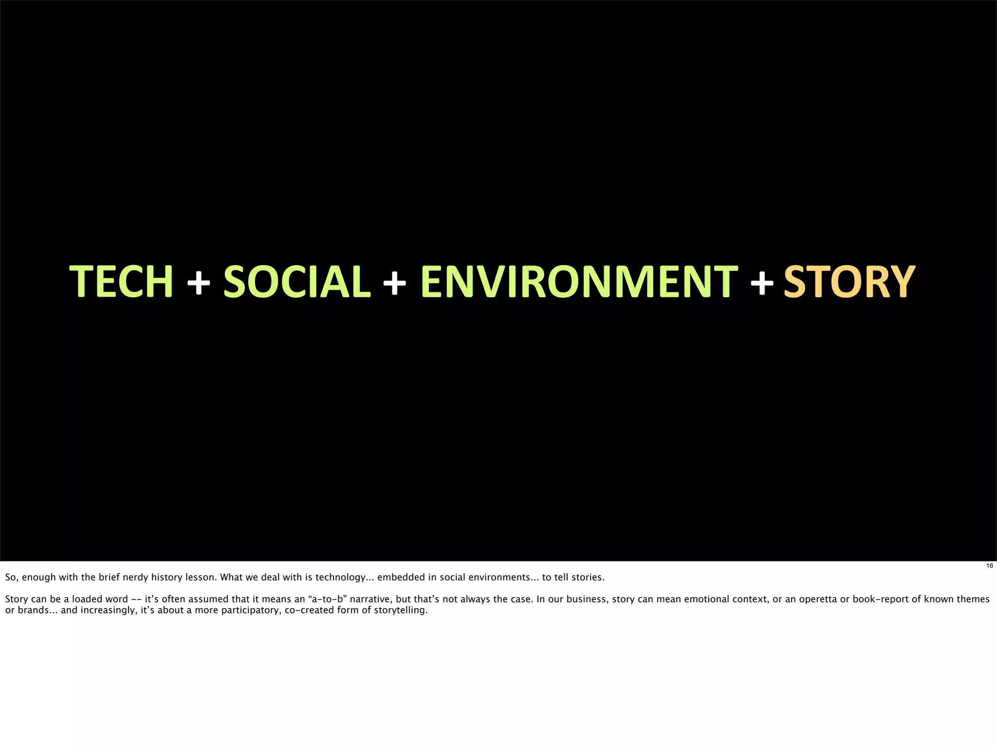TECH	
  + SOCIAL	
  + ENVIRONMENT	
  + STORY




                                                                                                                                                                                                                     16

So, enough with the brief nerdy history lesson. What we deal with is technology... embedded in social environments... to tell stories.

Story can be a loaded word -- it’s often assumed that it means an “a-to-b” narrative, but that’s not always the case. In our business, story can mean emotional context, or an operetta or book-report of known themes
or brands... and increasingly, it’s about a more participatory, co-created form of storytelling.
 