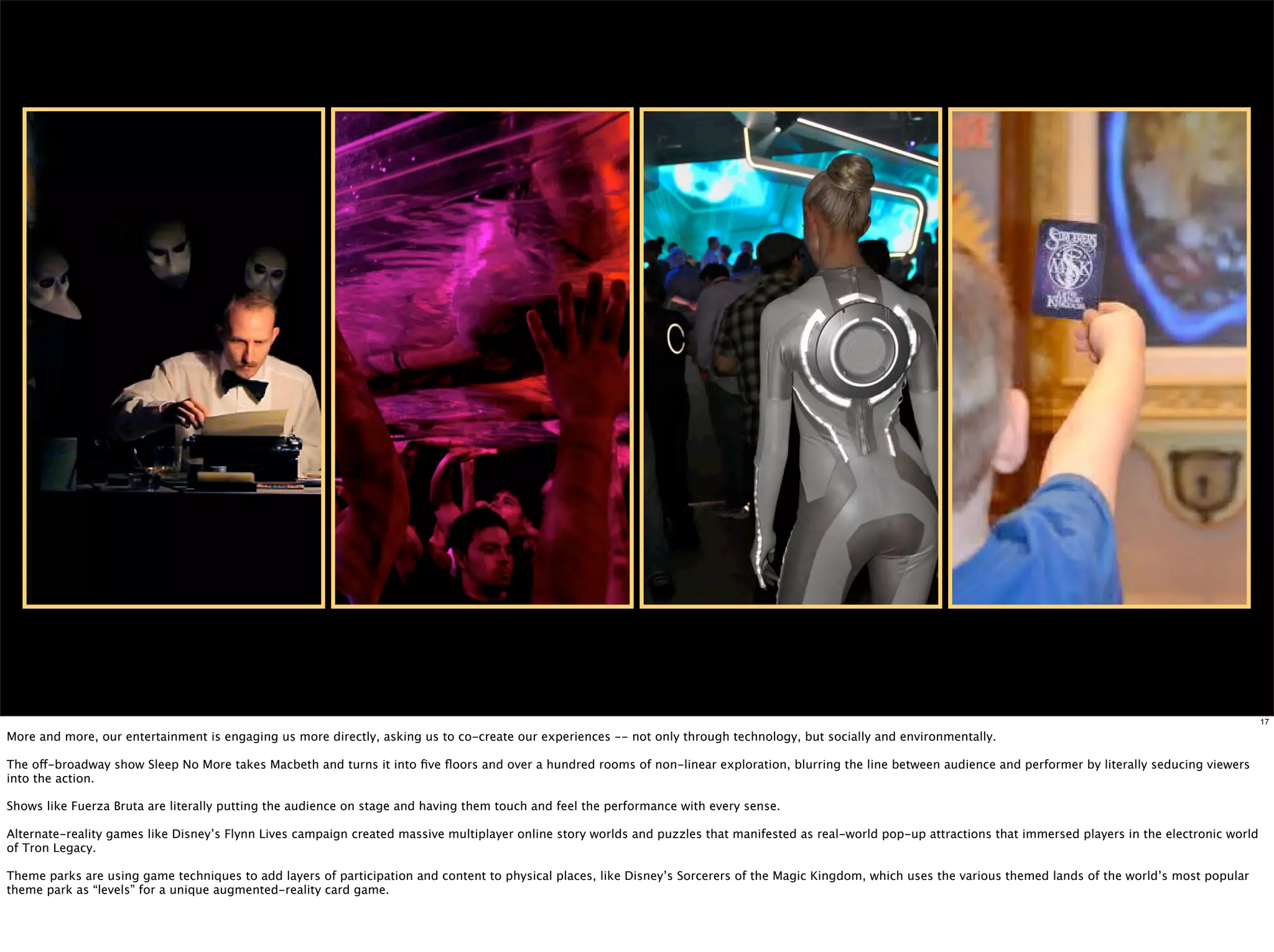 17

More and more, our entertainment is engaging us more directly, asking us to co-create our experiences -- not only through technology, but socially and environmentally.

The off-broadway show Sleep No More takes Macbeth and turns it into ﬁve ﬂoors and over a hundred rooms of non-linear exploration, blurring the line between audience and performer by literally seducing viewers
into the action.

Shows like Fuerza Bruta are literally putting the audience on stage and having them touch and feel the performance with every sense.

Alternate-reality games like Disney’s Flynn Lives campaign created massive multiplayer online story worlds and puzzles that manifested as real-world pop-up attractions that immersed players in the electronic world
of Tron Legacy.

Theme parks are using game techniques to add layers of participation and content to physical places, like Disney’s Sorcerers of the Magic Kingdom, which uses the various themed lands of the world’s most popular
theme park as “levels” for a unique augmented-reality card game.
 