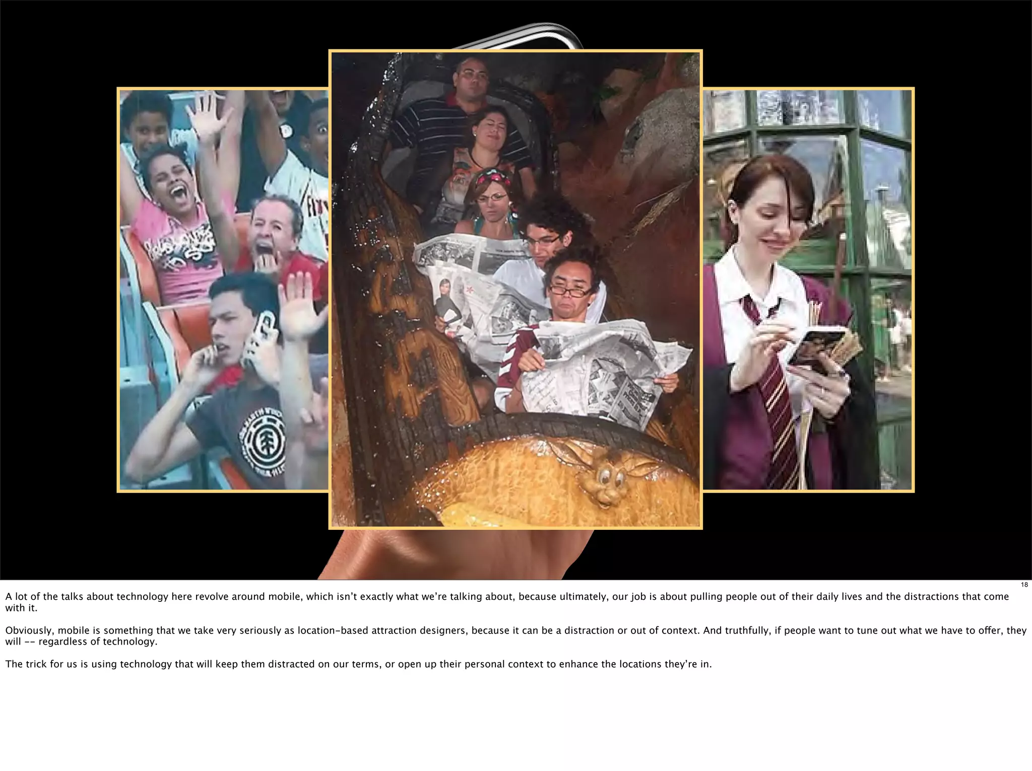 18

A lot of the talks about technology here revolve around mobile, which isn’t exactly what we’re talking about, because ultimately, our job is about pulling people out of their daily lives and the distractions that come
with it.

Obviously, mobile is something that we take very seriously as location-based attraction designers, because it can be a distraction or out of context. And truthfully, if people want to tune out what we have to offer, they
will -- regardless of technology.

The trick for us is using technology that will keep them distracted on our terms, or open up their personal context to enhance the locations they’re in.
 