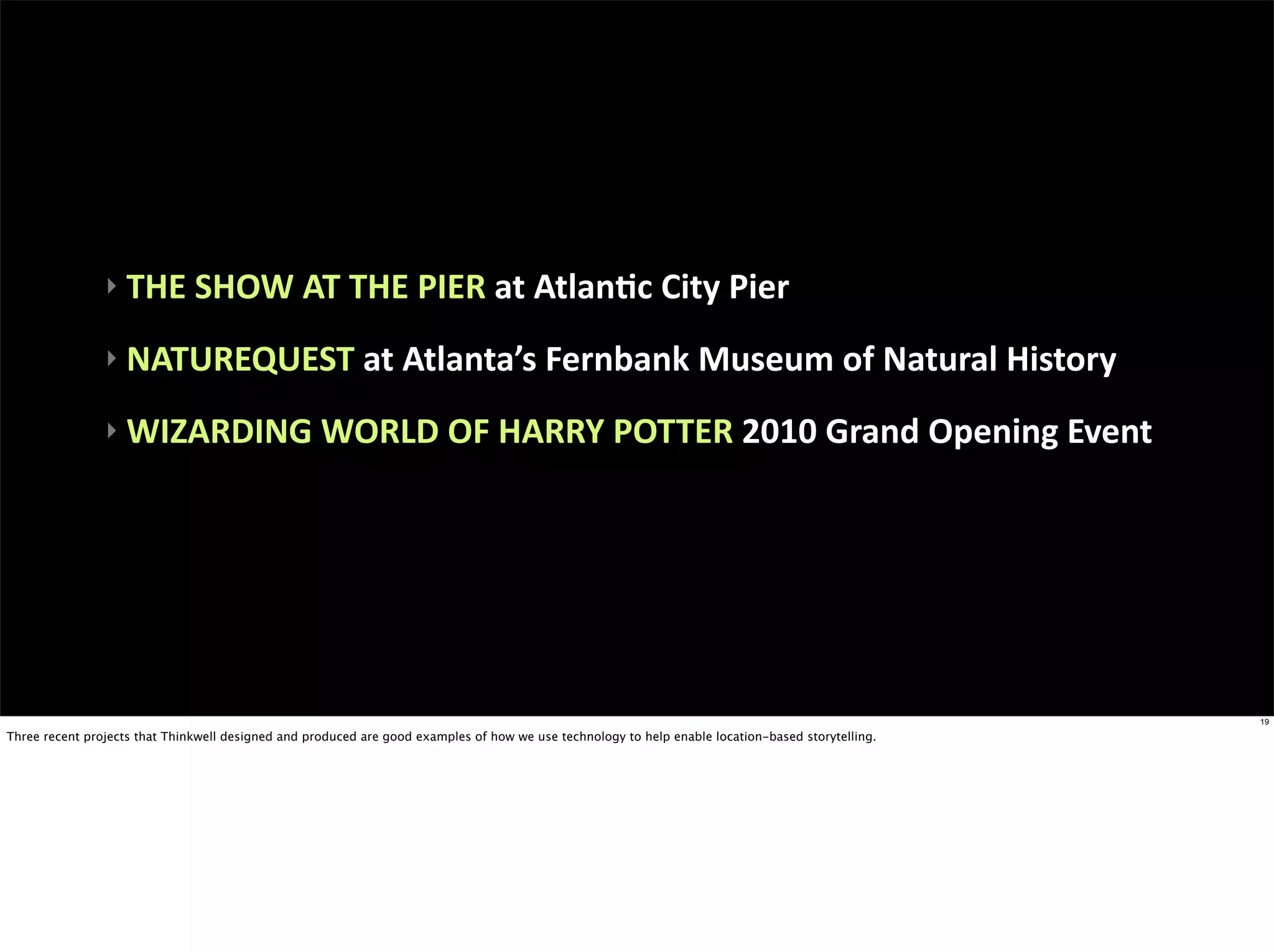 ‣	
  THE	
  SHOW	
  AT	
  THE	
  PIER	
  at	
  AtlanEc	
  City	
  Pier

                ‣	
  NATUREQUEST	
  at	
  Atlanta’s	
  Fernbank	
  Museum	
  of	
  Natural	
  History

                ‣	
  WIZARDING	
  WORLD	
  OF	
  HARRY	
  POTTER	
  2010	
  Grand	
  Opening	
  Event




                                                                                                                                                    19

Three recent projects that Thinkwell designed and produced are good examples of how we use technology to help enable location-based storytelling.
 