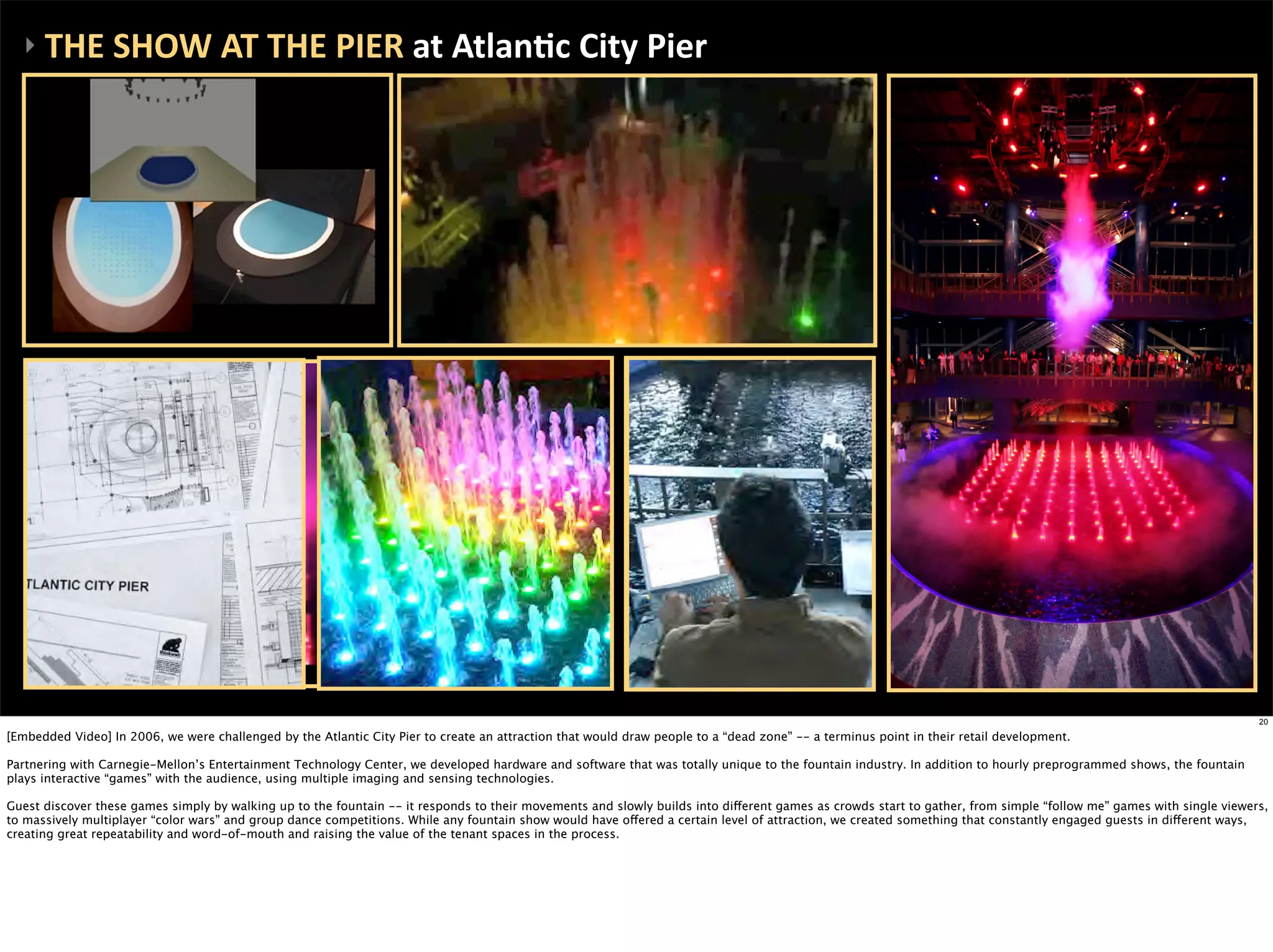 ‣	
  THE	
  SHOW	
  AT	
  THE	
  PIER	
  at	
  AtlanEc	
  City	
  Pier




                                                                                                                                                                                                                    20

[Embedded Video] In 2006, we were challenged by the Atlantic City Pier to create an attraction that would draw people to a “dead zone” -- a terminus point in their retail development.

Partnering with Carnegie-Mellon’s Entertainment Technology Center, we developed hardware and software that was totally unique to the fountain industry. In addition to hourly preprogrammed shows, the fountain
plays interactive “games” with the audience, using multiple imaging and sensing technologies.

Guest discover these games simply by walking up to the fountain -- it responds to their movements and slowly builds into different games as crowds start to gather, from simple “follow me” games with single viewers,
to massively multiplayer “color wars” and group dance competitions. While any fountain show would have offered a certain level of attraction, we created something that constantly engaged guests in different ways,
creating great repeatability and word-of-mouth and raising the value of the tenant spaces in the process.
 