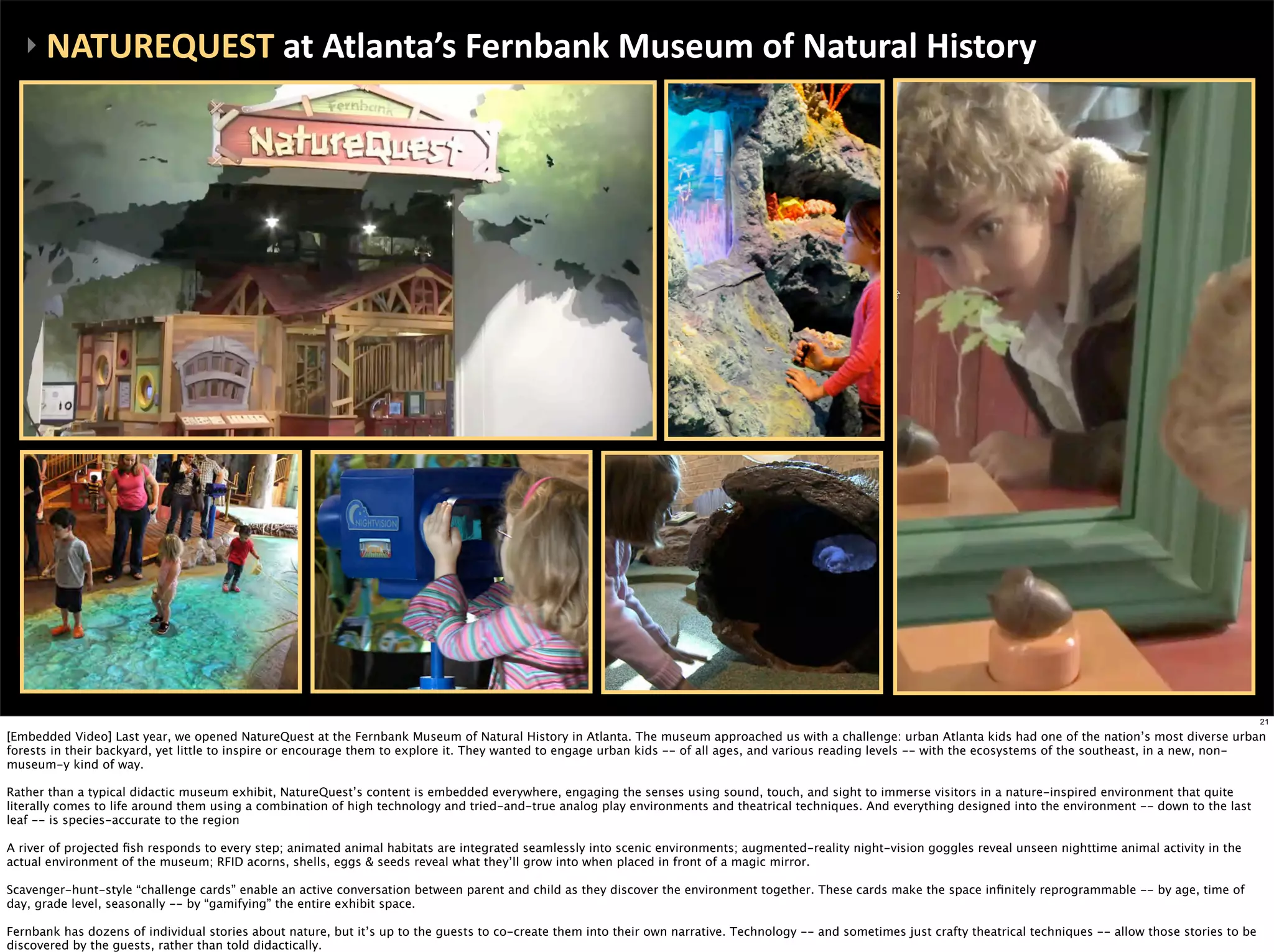 ‣	
  NATUREQUEST	
  at	
  Atlanta’s	
  Fernbank	
  Museum	
  of	
  Natural	
  History




                                                                                                                                                                                                                           21

[Embedded Video] Last year, we opened NatureQuest at the Fernbank Museum of Natural History in Atlanta. The museum approached us with a challenge: urban Atlanta kids had one of the nation’s most diverse urban
forests in their backyard, yet little to inspire or encourage them to explore it. They wanted to engage urban kids -- of all ages, and various reading levels -- with the ecosystems of the southeast, in a new, non-
museum-y kind of way.

Rather than a typical didactic museum exhibit, NatureQuest’s content is embedded everywhere, engaging the senses using sound, touch, and sight to immerse visitors in a nature-inspired environment that quite
literally comes to life around them using a combination of high technology and tried-and-true analog play environments and theatrical techniques. And everything designed into the environment -- down to the last
leaf -- is species-accurate to the region

A river of projected ﬁsh responds to every step; animated animal habitats are integrated seamlessly into scenic environments; augmented-reality night-vision goggles reveal unseen nighttime animal activity in the
actual environment of the museum; RFID acorns, shells, eggs & seeds reveal what they’ll grow into when placed in front of a magic mirror.

Scavenger-hunt-style “challenge cards” enable an active conversation between parent and child as they discover the environment together. These cards make the space inﬁnitely reprogrammable -- by age, time of
day, grade level, seasonally -- by “gamifying” the entire exhibit space.

Fernbank has dozens of individual stories about nature, but it’s up to the guests to co-create them into their own narrative. Technology -- and sometimes just crafty theatrical techniques -- allow those stories to be
discovered by the guests, rather than told didactically.
 