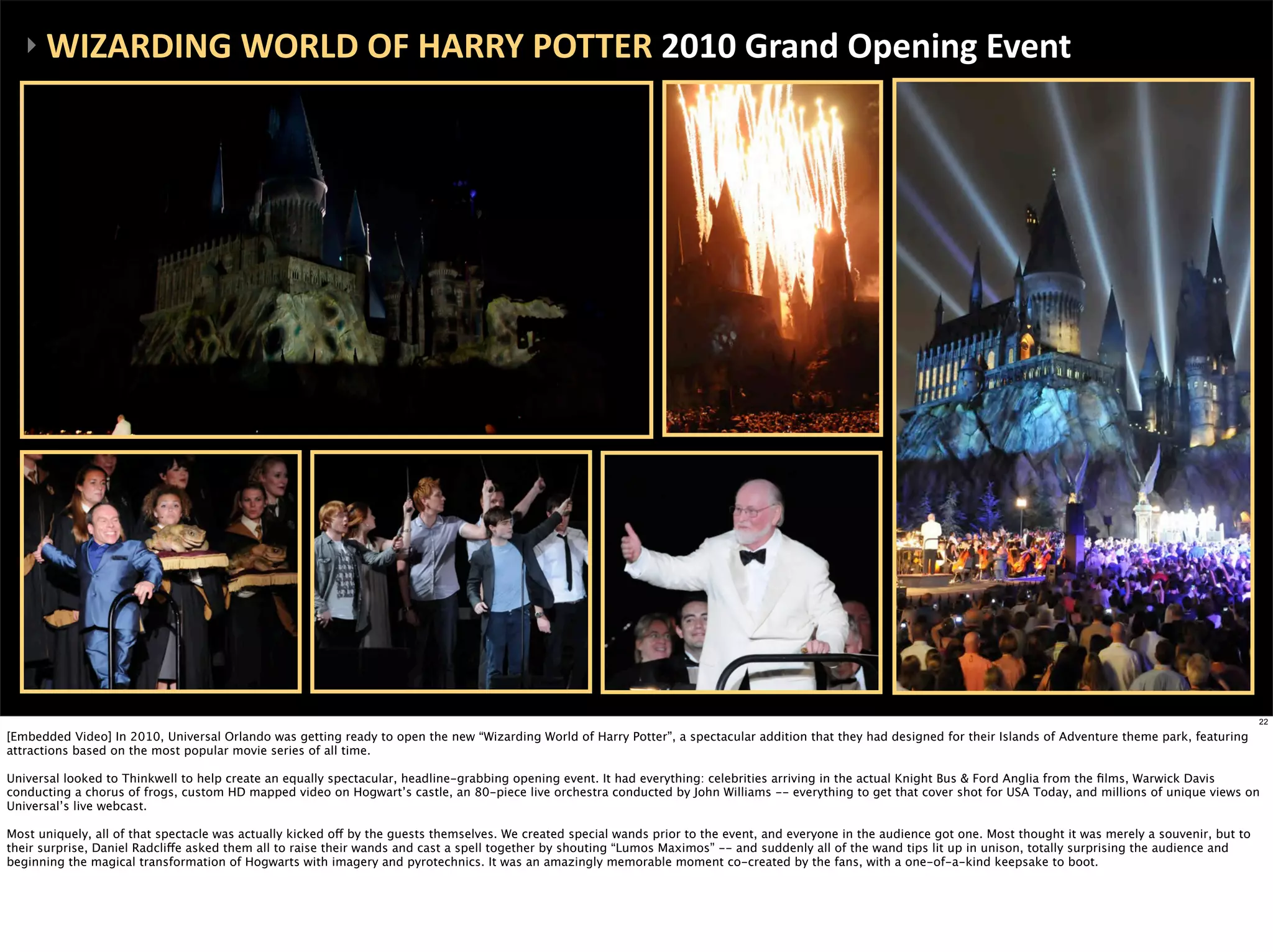 ‣	
  WIZARDING	
  WORLD	
  OF	
  HARRY	
  POTTER	
  2010	
  Grand	
  Opening	
  Event




                                                                                                                                                                                                                          22

[Embedded Video] In 2010, Universal Orlando was getting ready to open the new “Wizarding World of Harry Potter”, a spectacular addition that they had designed for their Islands of Adventure theme park, featuring
attractions based on the most popular movie series of all time.

Universal looked to Thinkwell to help create an equally spectacular, headline-grabbing opening event. It had everything: celebrities arriving in the actual Knight Bus & Ford Anglia from the ﬁlms, Warwick Davis
conducting a chorus of frogs, custom HD mapped video on Hogwart’s castle, an 80-piece live orchestra conducted by John Williams -- everything to get that cover shot for USA Today, and millions of unique views on
Universal’s live webcast.

Most uniquely, all of that spectacle was actually kicked off by the guests themselves. We created special wands prior to the event, and everyone in the audience got one. Most thought it was merely a souvenir, but to
their surprise, Daniel Radcliffe asked them all to raise their wands and cast a spell together by shouting “Lumos Maximos” -- and suddenly all of the wand tips lit up in unison, totally surprising the audience and
beginning the magical transformation of Hogwarts with imagery and pyrotechnics. It was an amazingly memorable moment co-created by the fans, with a one-of-a-kind keepsake to boot.
 