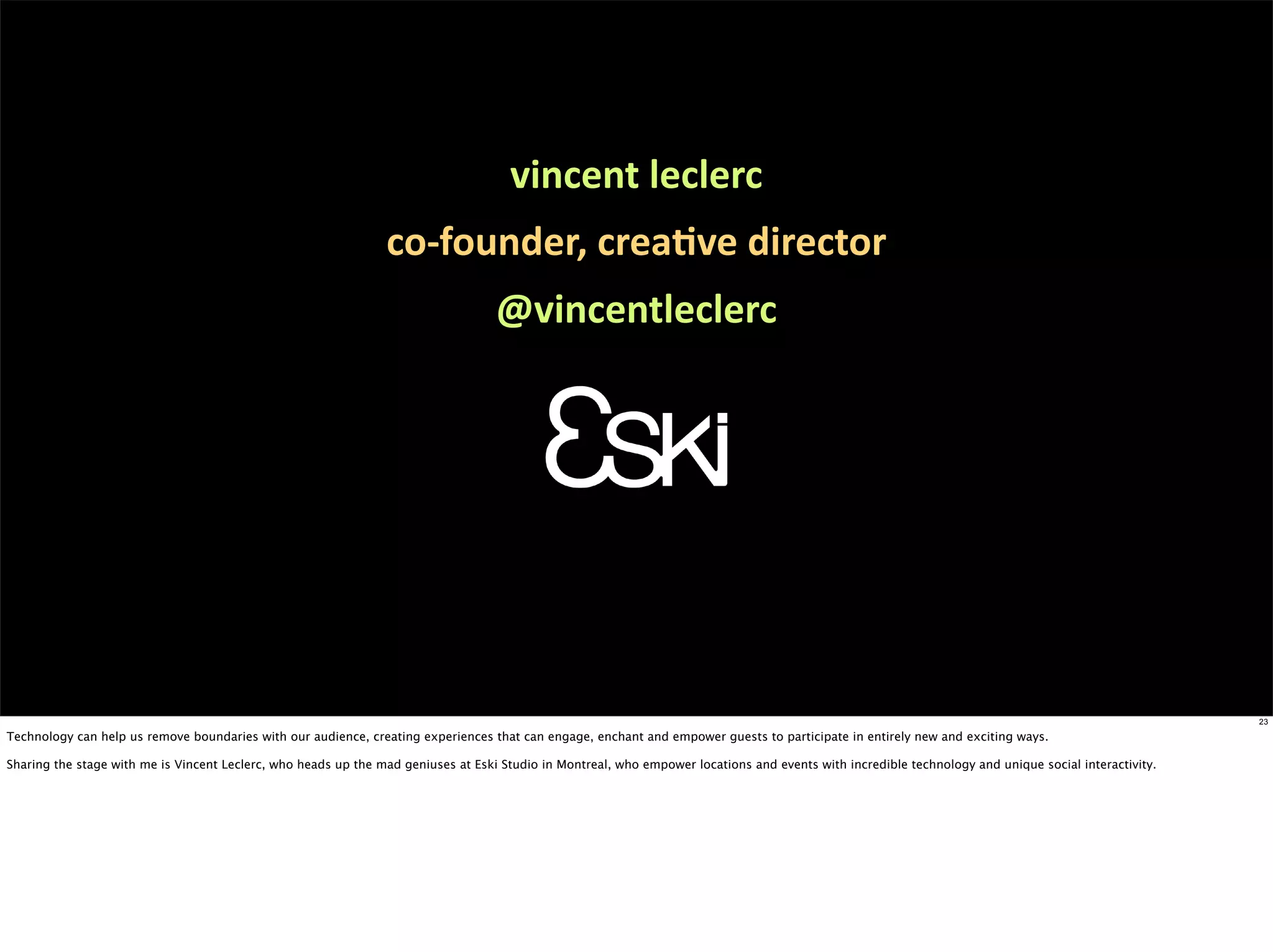 vincent	
  leclerc
                                                                co-­‐founder,	
  creaEve	
  director
                                                                                   @vincentleclerc




                                                                                                                                                                                                       23

Technology can help us remove boundaries with our audience, creating experiences that can engage, enchant and empower guests to participate in entirely new and exciting ways.

Sharing the stage with me is Vincent Leclerc, who heads up the mad geniuses at Eski Studio in Montreal, who empower locations and events with incredible technology and unique social interactivity.
 