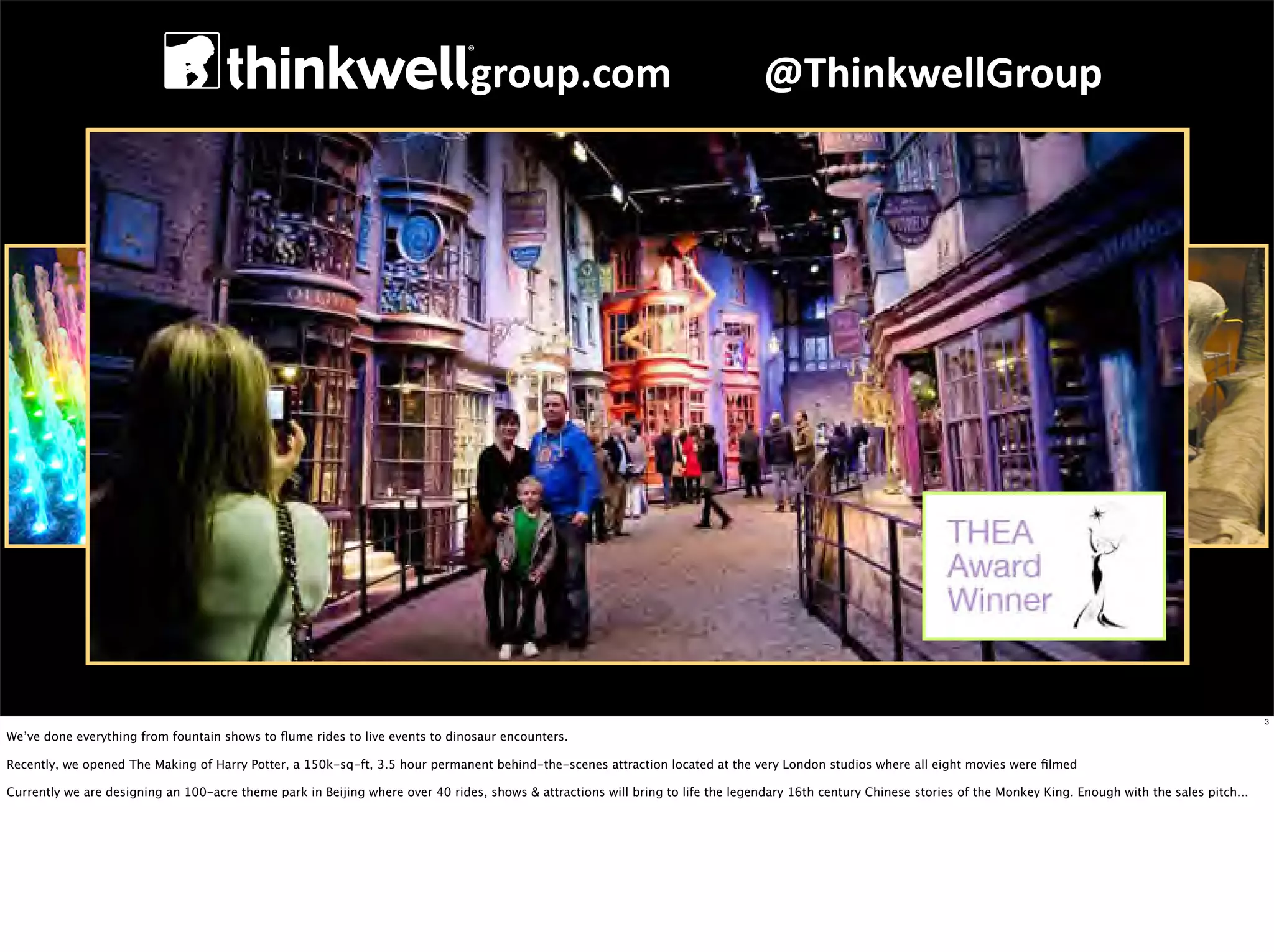 group.com	
  	
  	
  	
  	
  	
  	
  	
  	
  @ThinkwellGroup




                                                                                                                                                                                                                         3

We’ve done everything from fountain shows to ﬂume rides to live events to dinosaur encounters.

Recently, we opened The Making of Harry Potter, a 150k-sq-ft, 3.5 hour permanent behind-the-scenes attraction located at the very London studios where all eight movies were ﬁlmed

Currently we are designing an 100-acre theme park in Beijing where over 40 rides, shows & attractions will bring to life the legendary 16th century Chinese stories of the Monkey King. Enough with the sales pitch...
 