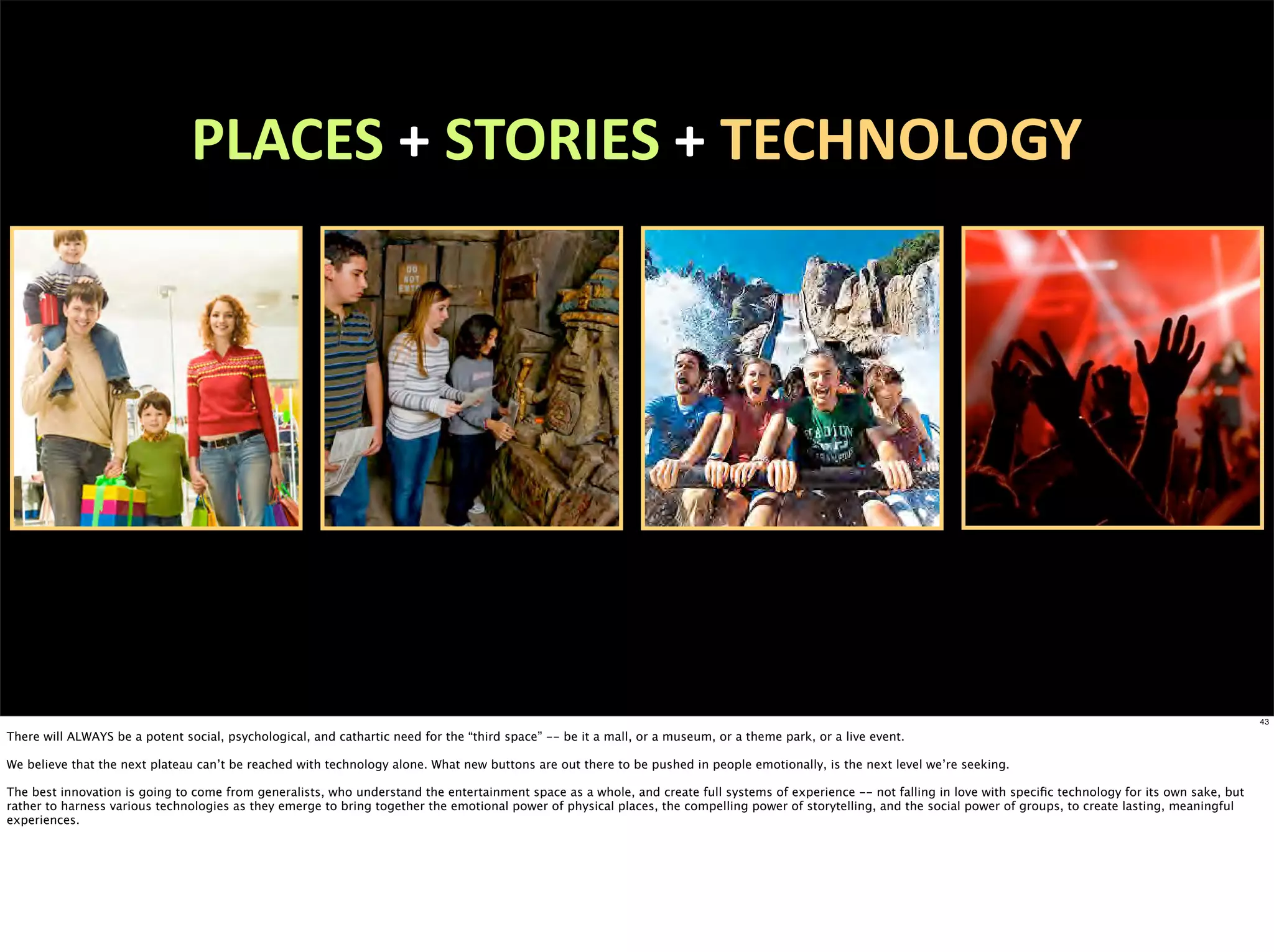 PLACES	
  +	
  STORIES	
  +	
  TECHNOLOGY




                                                                                                                                                                                                                       43

There will ALWAYS be a potent social, psychological, and cathartic need for the “third space” -- be it a mall, or a museum, or a theme park, or a live event.

We believe that the next plateau can’t be reached with technology alone. What new buttons are out there to be pushed in people emotionally, is the next level we’re seeking.

The best innovation is going to come from generalists, who understand the entertainment space as a whole, and create full systems of experience -- not falling in love with speciﬁc technology for its own sake, but
rather to harness various technologies as they emerge to bring together the emotional power of physical places, the compelling power of storytelling, and the social power of groups, to create lasting, meaningful
experiences.
 