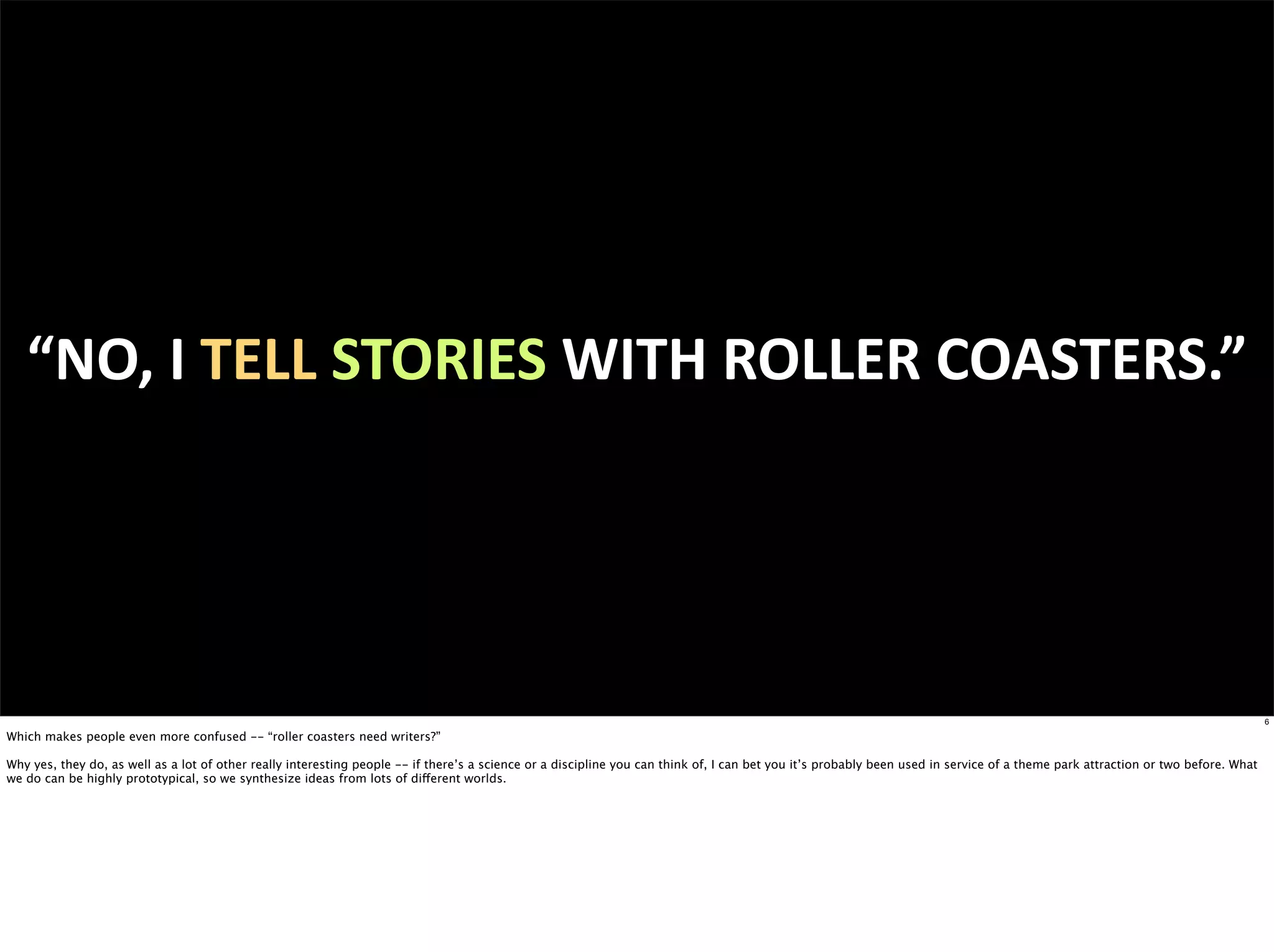 “NO,	
  I	
  TELL	
  STORIES	
  WITH	
  ROLLER	
  COASTERS.”




                                                                                                                                                                                                                                  6

Which makes people even more confused -- “roller coasters need writers?”

Why yes, they do, as well as a lot of other really interesting people -- if there’s a science or a discipline you can think of, I can bet you it’s probably been used in service of a theme park attraction or two before. What
we do can be highly prototypical, so we synthesize ideas from lots of different worlds.
 