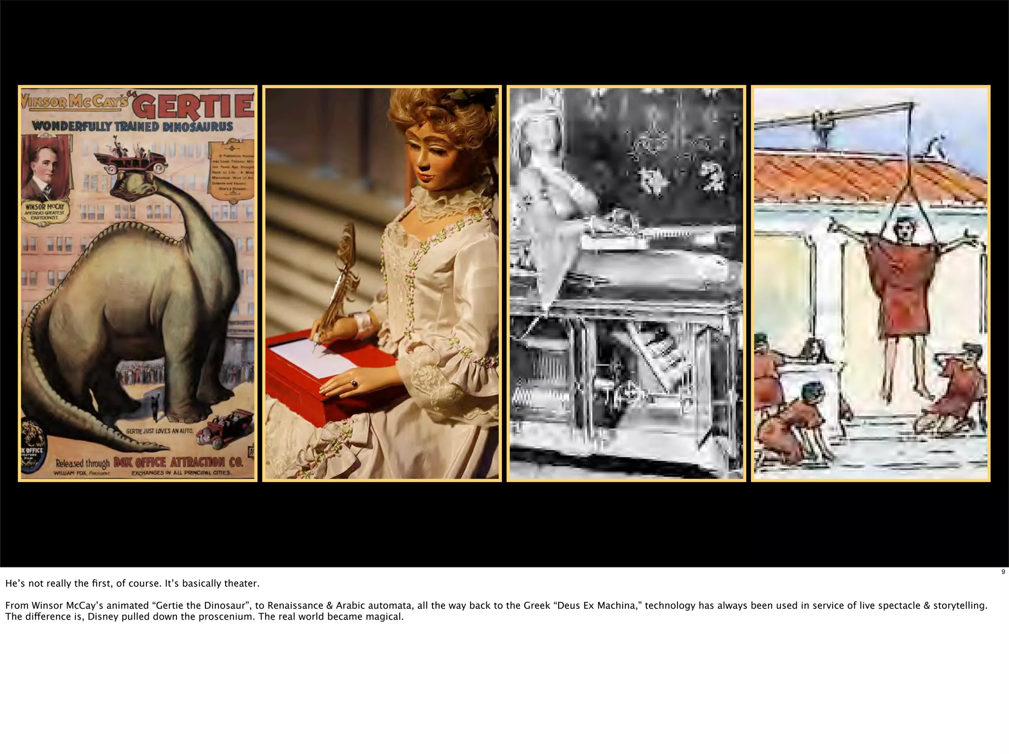 9

He’s not really the ﬁrst, of course. It’s basically theater.

From Winsor McCay’s animated “Gertie the Dinosaur”, to Renaissance & Arabic automata, all the way back to the Greek “Deus Ex Machina,” technology has always been used in service of live spectacle & storytelling.
The difference is, Disney pulled down the proscenium. The real world became magical.
 