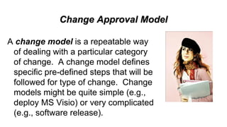 Change Approval Model
A change model is a repeatable way
of dealing with a particular category
of change. A change model defines
specific pre-defined steps that will be
followed for type of change. Change
models might be quite simple (e.g.,
deploy MS Visio) or very complicated
(e.g., software release).
 