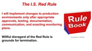 The I.S. Red Rule
I will implement changes to production
environments only after appropriate
approvals, testing, documentation,
communication, and enacting monitoring
plans.
Willful disregard of the Red Rule is
grounds for termination.
 