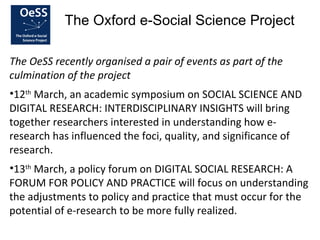 The Oxford e-Social Science Project

The OeSS recently organised a pair of events as part of the
culmination of the project
•12th March, an academic symposium on SOCIAL SCIENCE AND
DIGITAL RESEARCH: INTERDISCIPLINARY INSIGHTS will bring
together researchers interested in understanding how e-
research has influenced the foci, quality, and significance of
research.
•13th March, a policy forum on DIGITAL SOCIAL RESEARCH: A
FORUM FOR POLICY AND PRACTICE will focus on understanding
the adjustments to policy and practice that must occur for the
potential of e-research to be more fully realized.
 