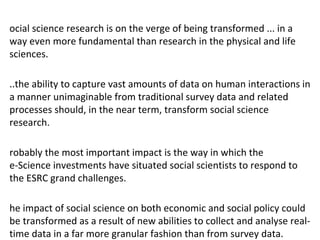 ocial science research is on the verge of being transformed ... in a
way even more fundamental than research in the physical and life
sciences.

..the ability to capture vast amounts of data on human interactions in
a manner unimaginable from traditional survey data and related
processes should, in the near term, transform social science
research.

robably the most important impact is the way in which the
e-Science investments have situated social scientists to respond to
the ESRC grand challenges.

he impact of social science on both economic and social policy could
be transformed as a result of new abilities to collect and analyse real-
time data in a far more granular fashion than from survey data.
 