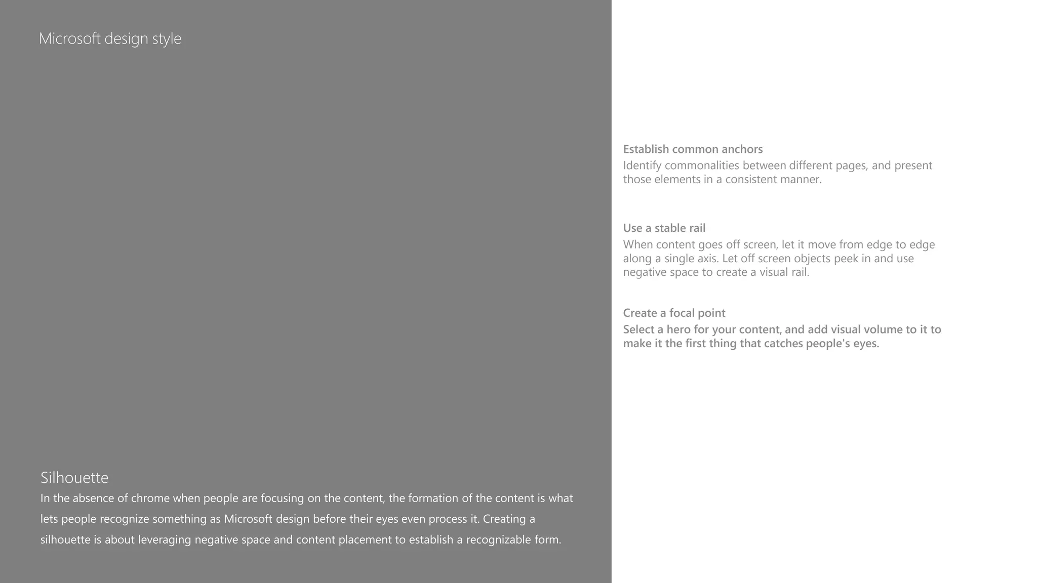 Establish common anchors
Identify commonalities between different pages, and present
those elements in a consistent manner.
Use a stable rail
When content goes off screen, let it move from edge to edge
along a single axis. Let off screen objects peek in and use
negative space to create a visual rail.
Create a focal point
Select a hero for your content, and add visual volume to it to
make it the first thing that catches people's eyes.
 