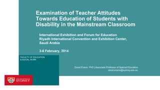 Examination of Teacher Attitudes
Towards Education of Students with
Disability in the Mainstream Classroom
International Exhibition and Forum for Education
Riyadh International Convention and Exhibition Center,
Saudi Arabia
3-6 February, 2014
FACULTY OF EDUCATION
& SOCIAL WORK

David Evans PhD | Associate Professor of Special Education
david.evans@sydney.edu.au

 
