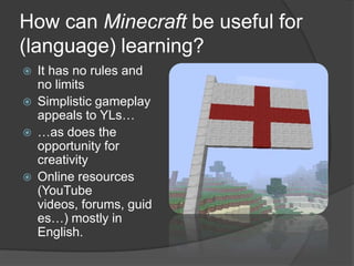How can Minecraft be useful for
(language) learning?
 It has no rules and
no limits
 Simplistic gameplay
appeals to YLs…
 …as does the
opportunity for
creativity
 Online resources
(YouTube
videos, forums, guid
es…) mostly in
English.
 