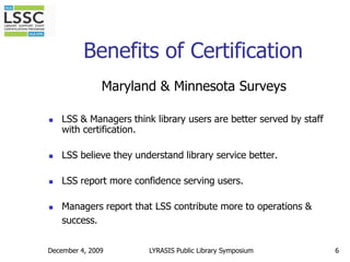 December 4, 20096Benefits of CertificationMaryland & Minnesota SurveysLSS & Managers think library users are better served by staff with certification. LSS believe they understand library service better.LSS report more confidence serving users. Managers report that LSS contribute more to operations & success.LYRASIS Public Library Symposium
