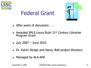 December 4, 20098Federal GrantAfter years of discussion . . . Awarded IMLS Laura Bush 21st Century Librarian Program GrantJuly 2007 – June 2010Dr. Karen Strege and Nancy Bolt project directorsManaged by ALA-APALYRASIS Public Library Symposium