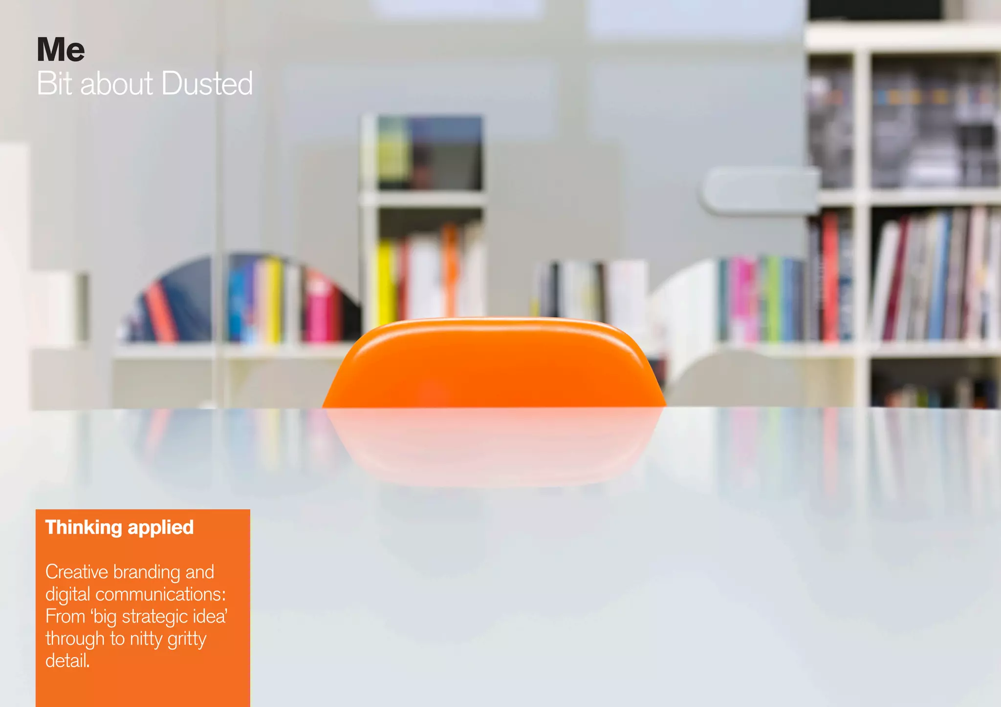 19
086
Me
Bit about Dusted
Thinking applied
Creative branding and
digital communications:
From ‘big strategic idea’
through to nitty gritty
detail.
 