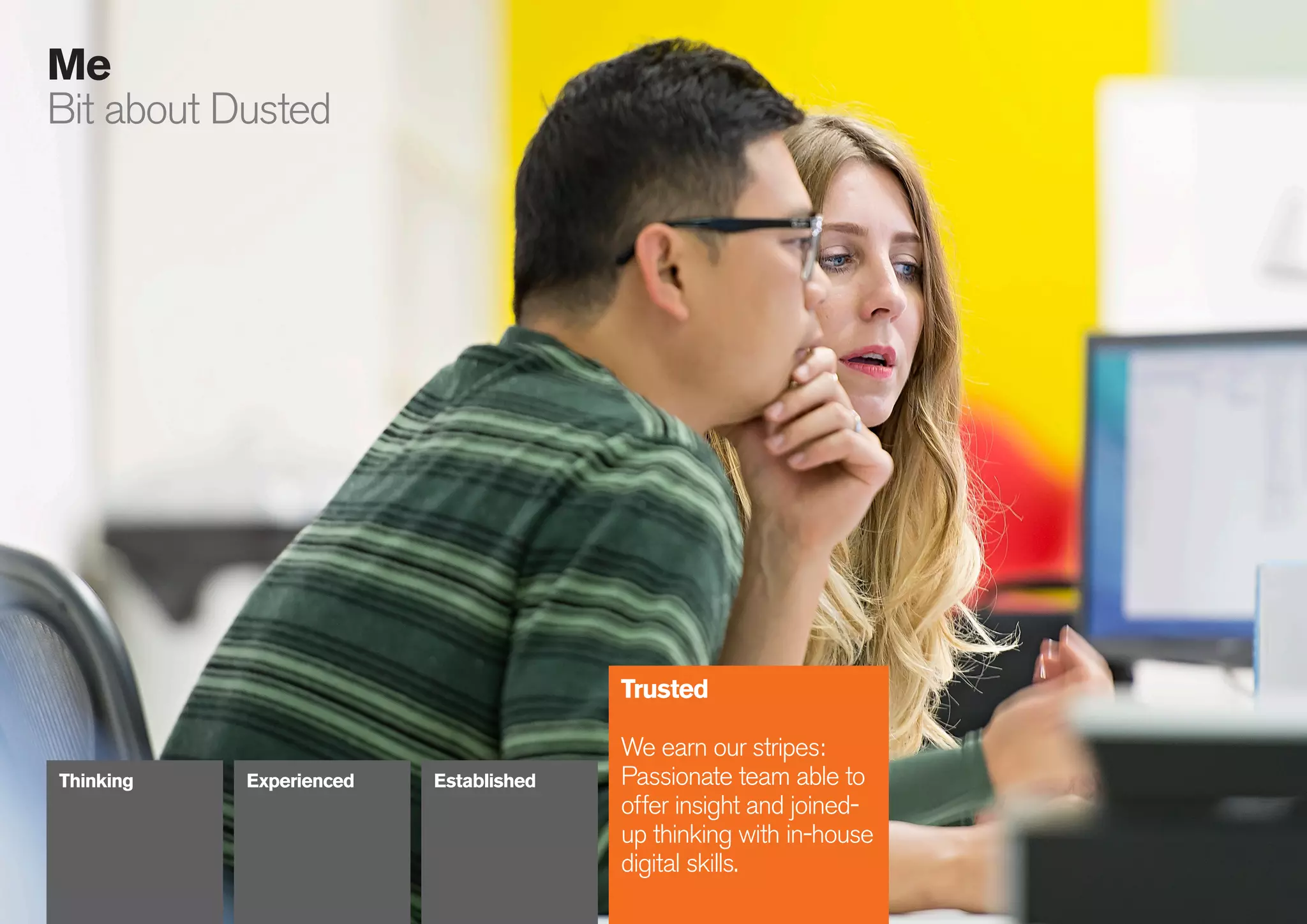 22
086
Me
Bit about Dusted
Trusted
We earn our stripes:
Passionate team able to
offer insight and joined-
up thinking with in-house
digital skills.
Thinking Experienced Established
 