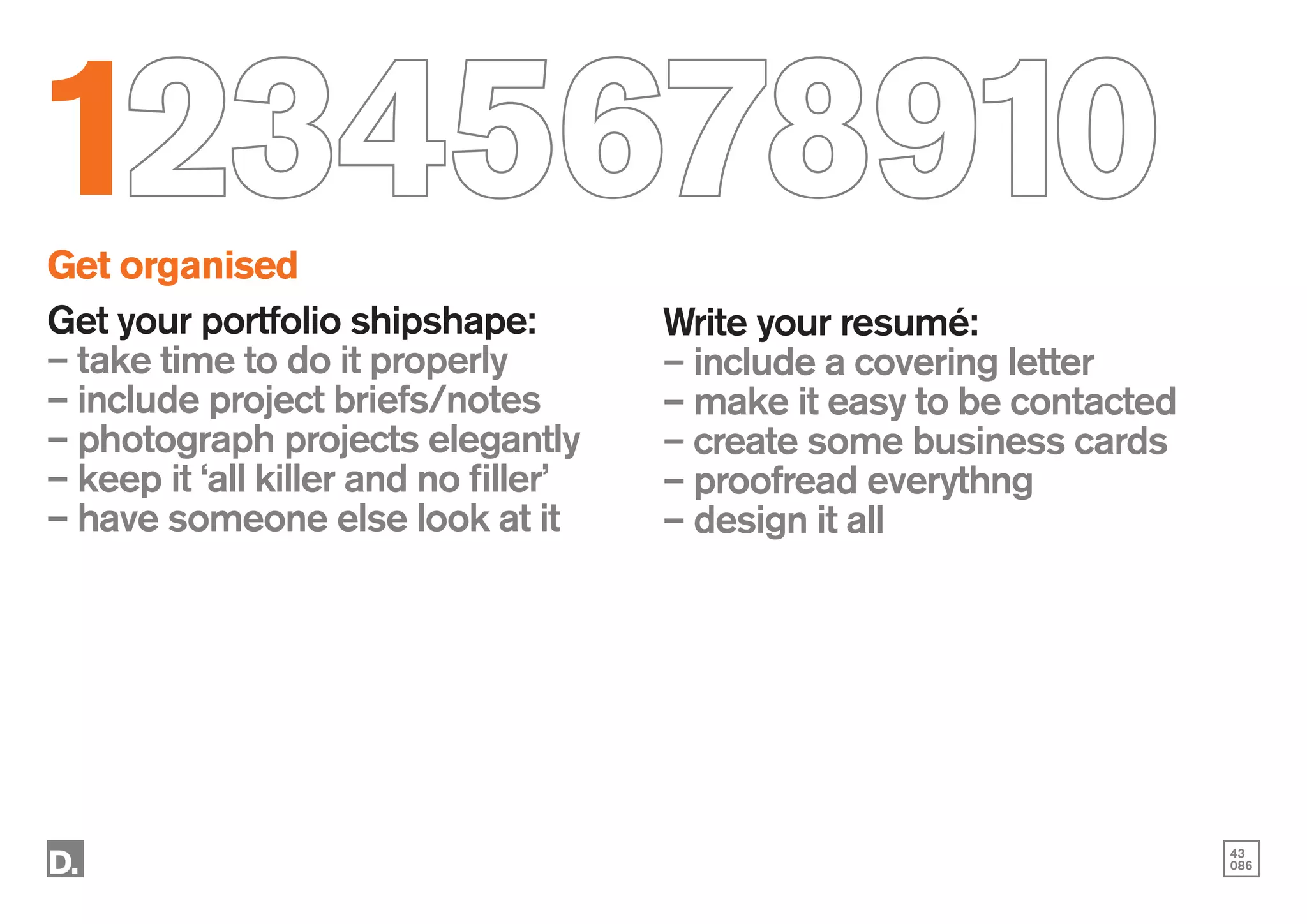 43
086
12345678910
Get organised
Get your portfolio shipshape:
– take time to do it properly
– include project briefs/notes
– photograph projects elegantly
– keep it ‘all killer and no filler’
– have someone else look at it
Write your resumé:
– include a covering letter
– make it easy to be contacted
– create some business cards
– proofread everythng
– design it all
 