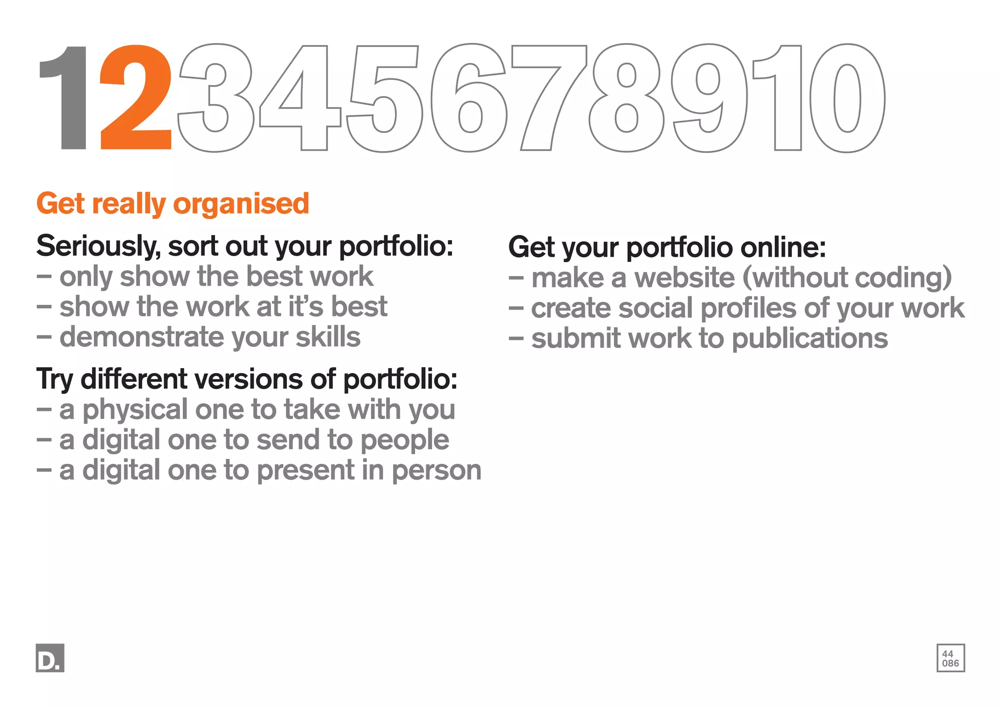 44
086
12345678910
Get really organised
Seriously, sort out your portfolio:
– only show the best work
– show the work at it’s best
– demonstrate your skills
Try different versions of portfolio:
– a physical one to take with you
– a digital one to send to people
– a digital one to present in person
Get your portfolio online:
– make a website (without coding)
– create social profiles of your work
– submit work to publications
 