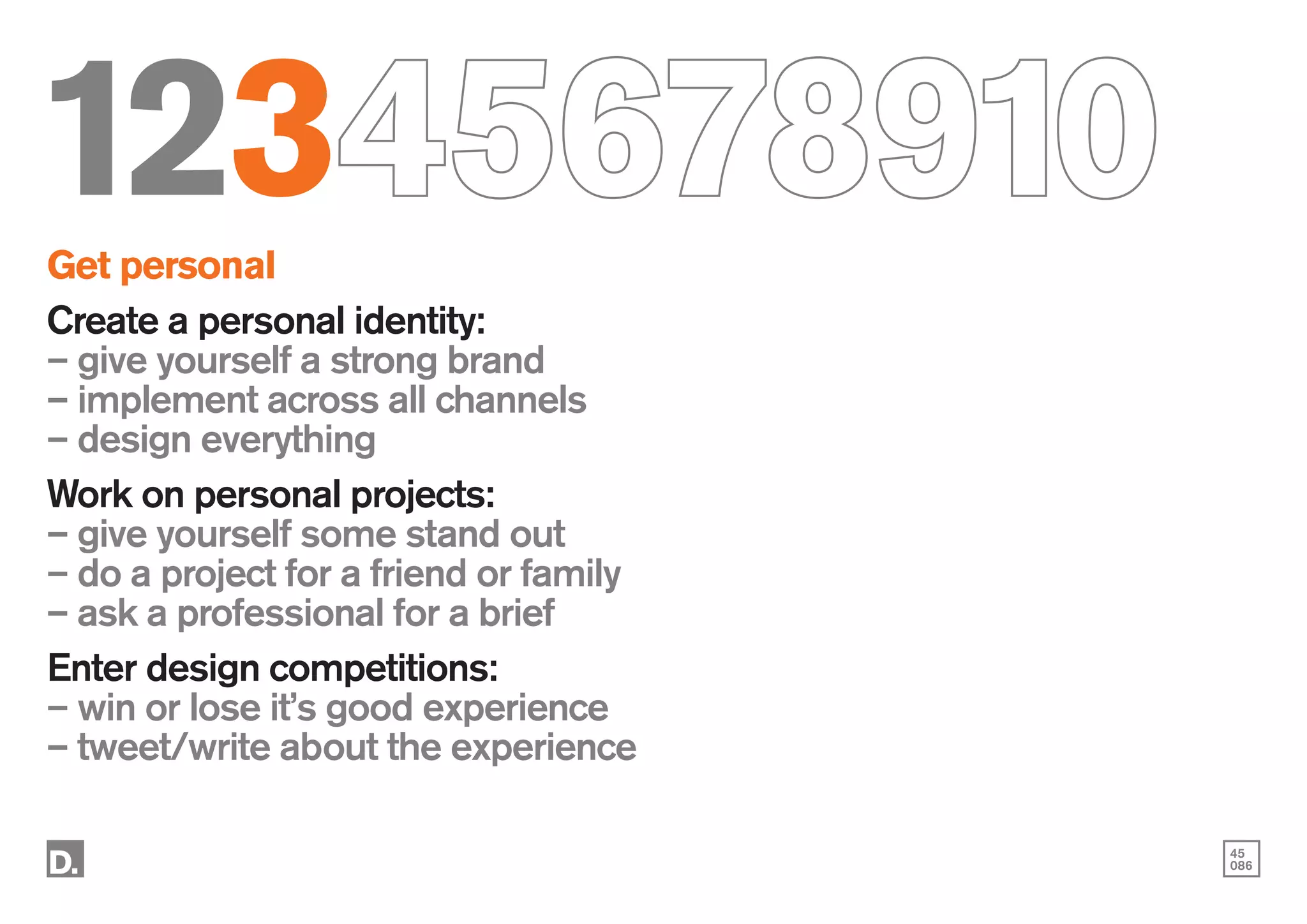 45
086
12345678910
Get personal
Create a personal identity:
– give yourself a strong brand
– implement across all channels
– design everything
Work on personal projects:
– give yourself some stand out
– do a project for a friend or family
– ask a professional for a brief
Enter design competitions:
– win or lose it’s good experience
– tweet/write about the experience
 