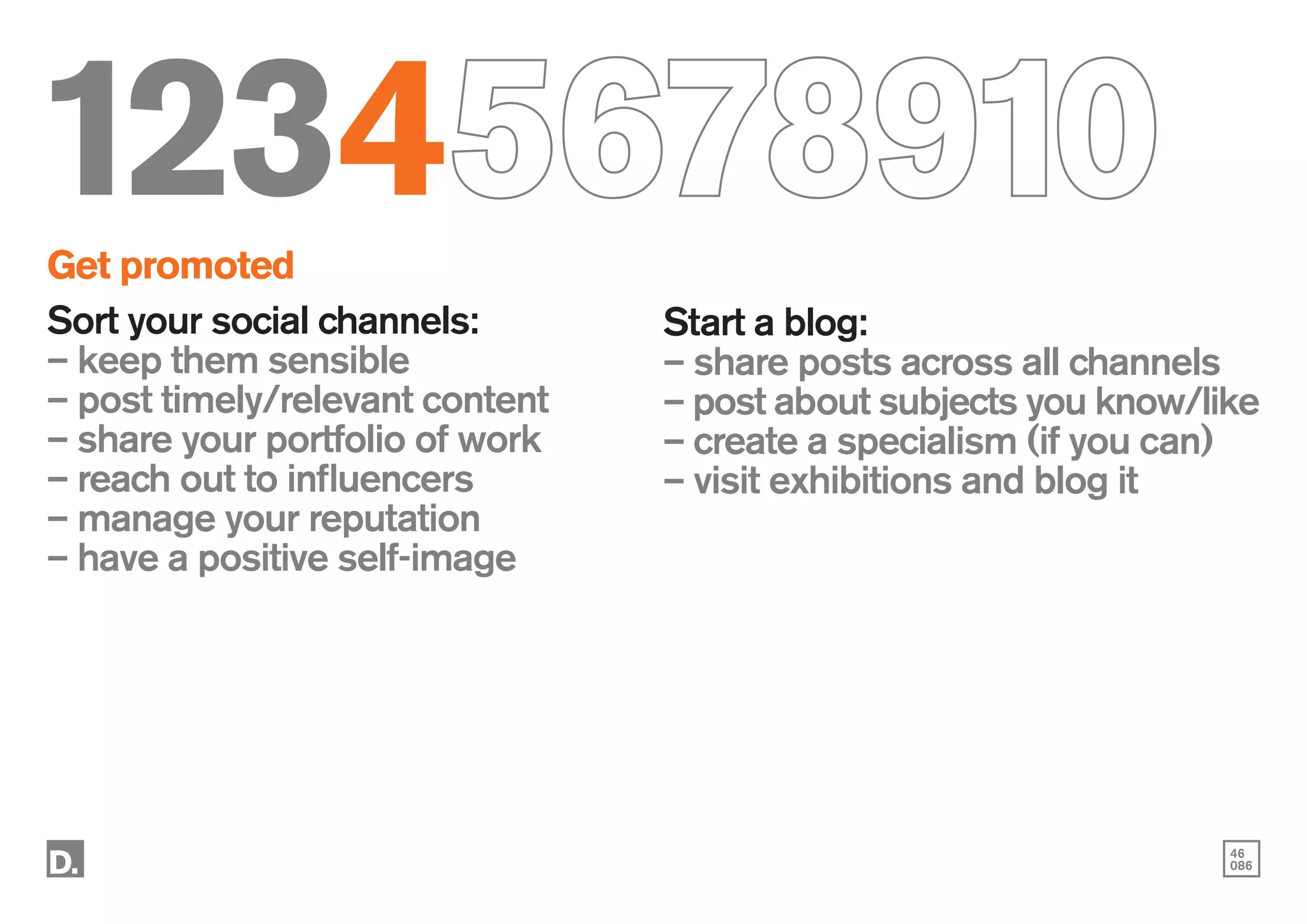 46
086
12345678910
Get promoted
Sort your social channels:
– keep them sensible
– post timely/relevant content
– share your portfolio of work
– reach out to influencers
– manage your reputation
– have a positive self-image
Start a blog:
– share posts across all channels
– post about subjects you know/like
– create a specialism (if you can)
– visit exhibitions and blog it
 