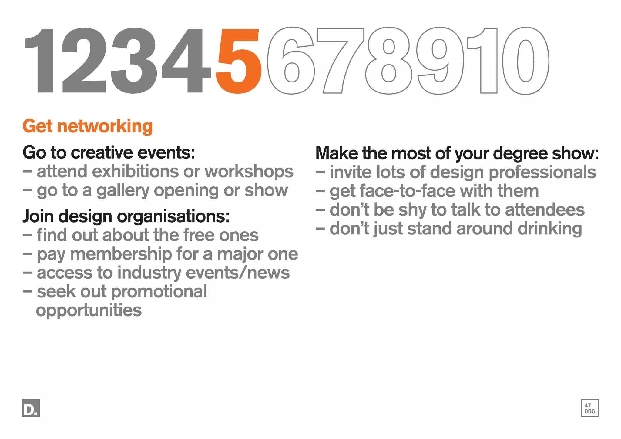 47
086
12345678910
Get networking
Go to creative events:
– attend exhibitions or workshops
– go to a gallery opening or show
Join design organisations:
– find out about the free ones
– pay membership for a major one
– access to industry events/news
– seek out promotional
	opportunities
Make the most of your degree show:
– invite lots of design professionals
– get face-to-face with them
– don’t be shy to talk to attendees
– don’t just stand around drinking
 