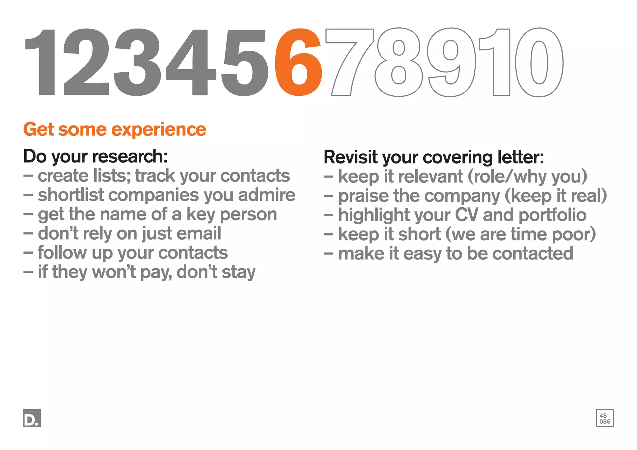 48
086
12345678910
Get some experience
Do your research:
– create lists; track your contacts
– shortlist companies you admire
– get the name of a key person
– don’t rely on just email
– follow up your contacts
– if they won’t pay, don’t stay
Revisit your covering letter:
– keep it relevant (role/why you)
– praise the company (keep it real)
– highlight your CV and portfolio
– keep it short (we are time poor)
– make it easy to be contacted
 