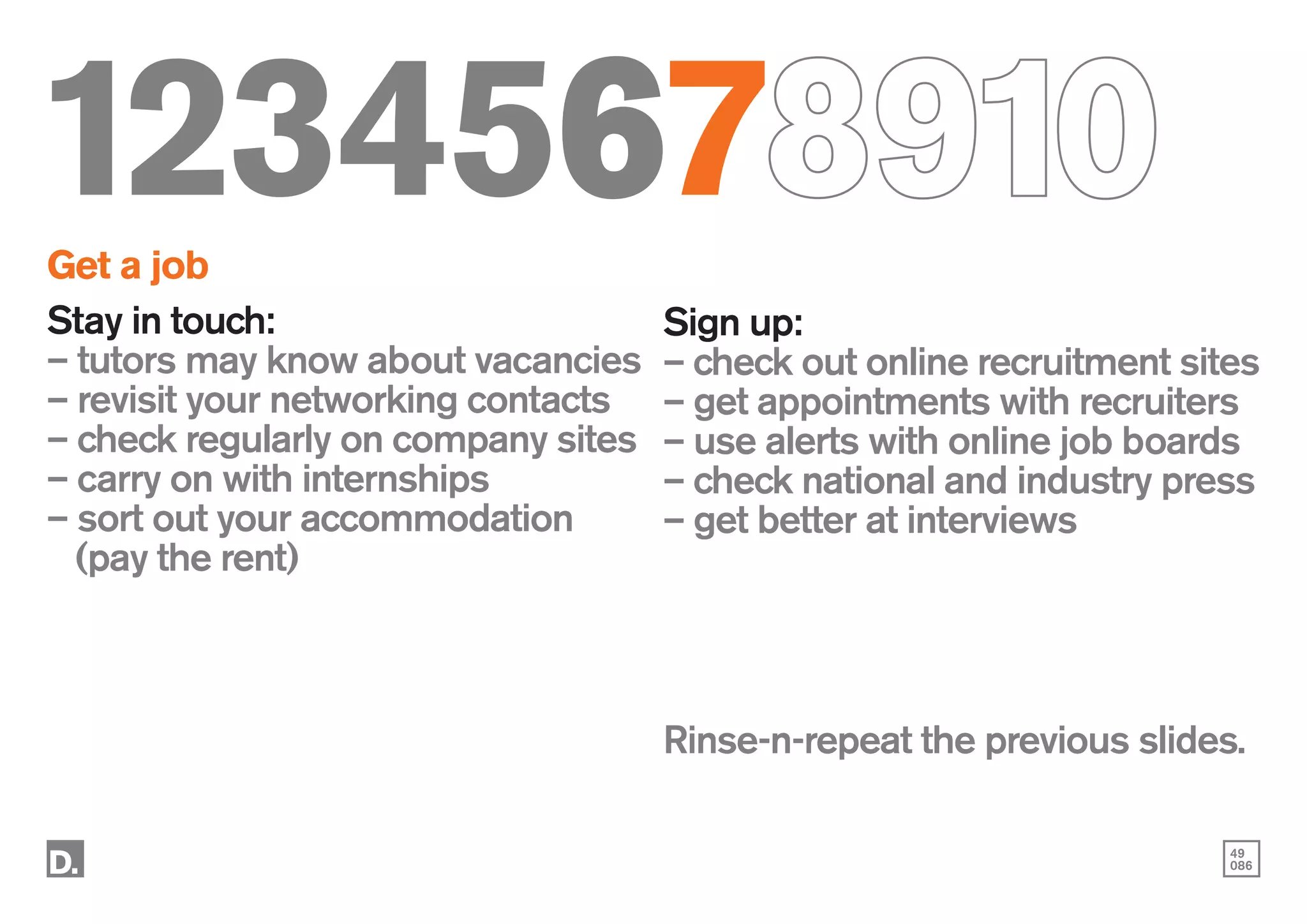 49
086
12345678910
Get a job
Stay in touch:
– tutors may know about vacancies
– revisit your networking contacts
– check regularly on company sites
– carry on with internships
– sort out your accommodation
	 (pay the rent)
Sign up:
– check out online recruitment sites
– get appointments with recruiters
– use alerts with online job boards
– check national and industry press
– get better at interviews
Rinse-n-repeat the previous slides.
 