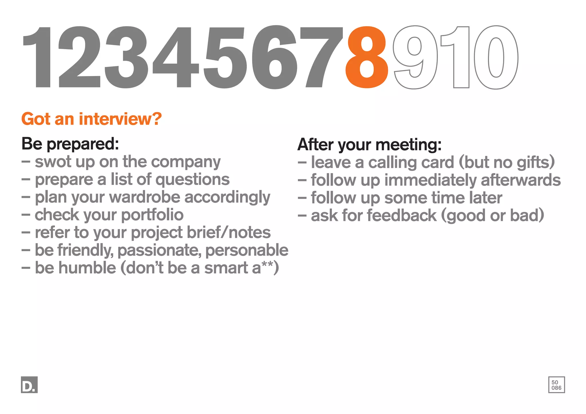 50
086
12345678910
Got an interview?
Be prepared:
– swot up on the company
– prepare a list of questions
– plan your wardrobe accordingly
– check your portfolio
– refer to your project brief/notes
– be friendly, passionate, personable
– be humble (don’t be a smart a**)
After your meeting:
– leave a calling card (but no gifts)
– follow up immediately afterwards
– follow up some time later
– ask for feedback (good or bad)
 