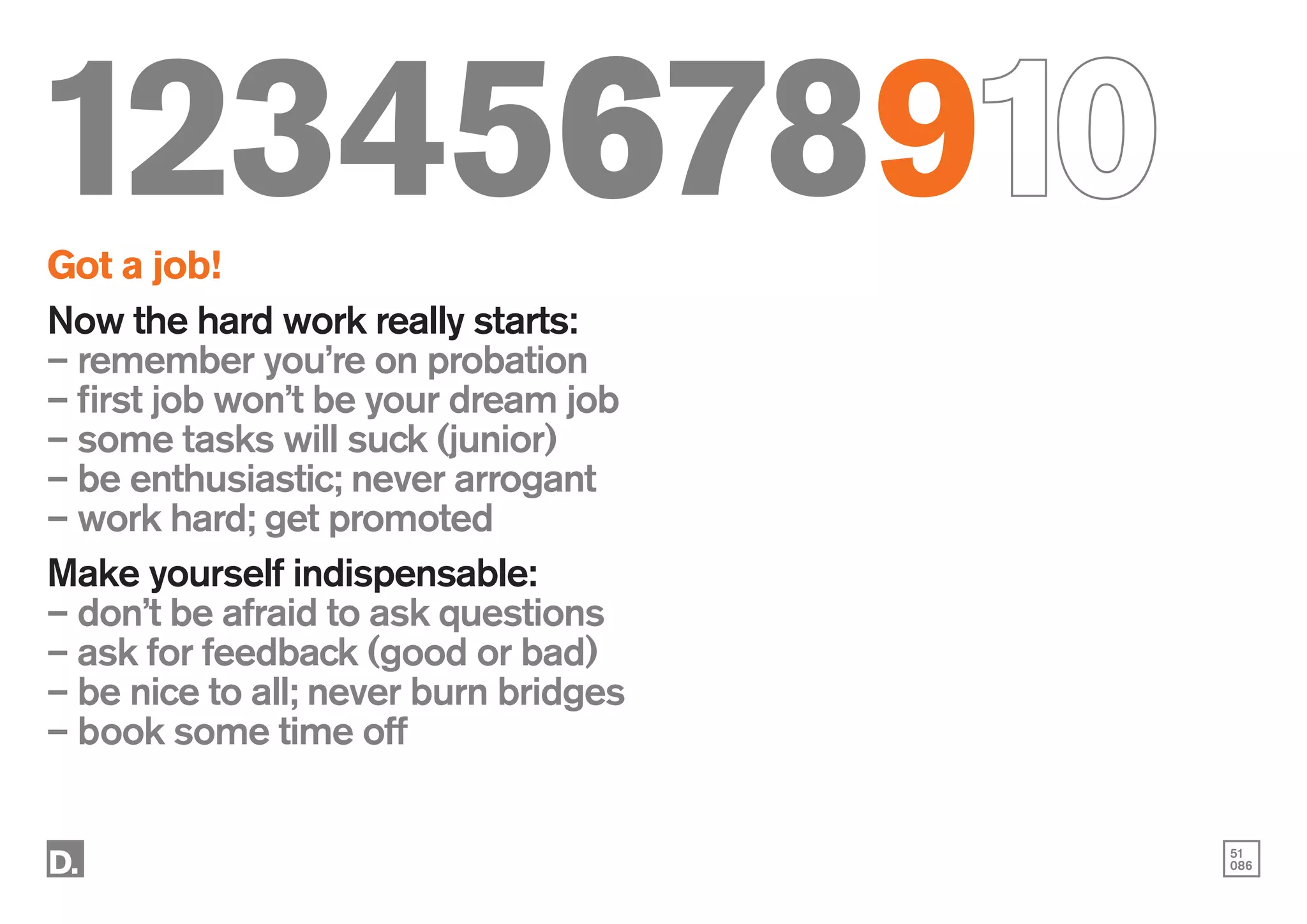 51
086
12345678910
Got a job!
Now the hard work really starts:
– remember you’re on probation
– first job won’t be your dream job
– some tasks will suck (junior)
– be enthusiastic; never arrogant
– work hard; get promoted
Make yourself indispensable:
– don’t be afraid to ask questions
– ask for feedback (good or bad)
– be nice to all; never burn bridges
– book some time off
 