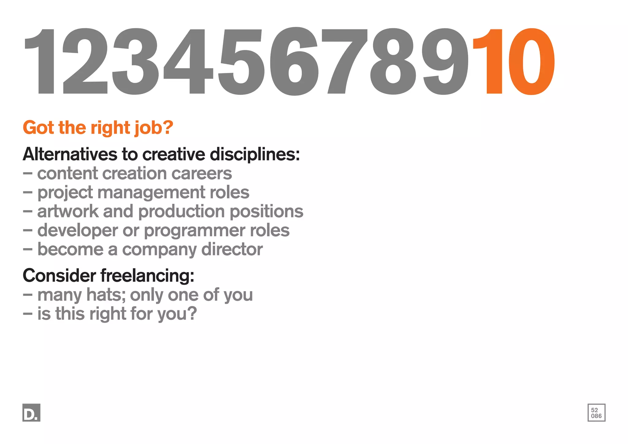52
086
12345678910
Got the right job?
Alternatives to creative disciplines:
– content creation careers
– project management roles
– artwork and production positions
– developer or programmer roles
– become a company director
Consider freelancing:
– many hats; only one of you
– is this right for you?
 