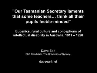 "Our Tasmanian Secretary laments
that some teachers… think all their
pupils feeble-minded"
Eugenics, rural culture and conceptions of
intellectual disability in Australia, 1911 – 1928
Dave Earl
PhD Candidate, The University of Sydney.
daveearl.net
 