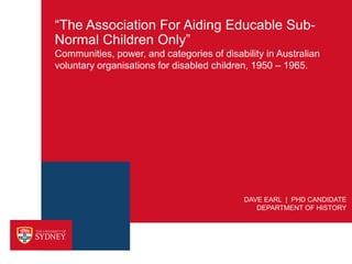 “The Association For Aiding Educable Sub-
Normal Children Only”
Communities, power, and categories of disability in Australian
voluntary organisations for disabled children, 1950 – 1965.




                                            DAVE EARL | PHD CANDIDATE
                                               DEPARTMENT OF HISTORY
 