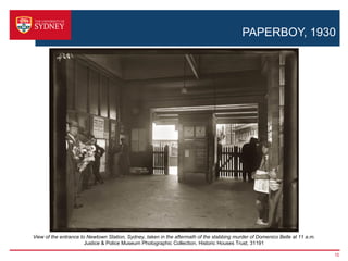 PAPERBOY, 1930




View of the entrance to Newtown Station, Sydney, taken in the aftermath of the stabbing murder of Domenico Belle at 11 a.m.
                       Justice & Police Museum Photographic Collection, Historic Houses Trust, 31191

                                                                                                                              15
 
