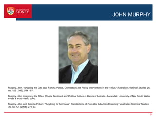 JOHN MURPHY




Murphy, John. "Shaping the Cold War Family: Politics, Domesticity and Policy Interventions in the 1950s." Australian Historical Studies 26,
no. 105 (1995): 544 - 67.

Murphy, John. Imagining the Fifties: Private Sentiment and Political Culture in Menzies' Australia. Annandale: University of New South Wales
Press & Pluto Press, 2000.

Murphy, John, and Belinda Probert. "'Anything for the House': Recollections of Post-War Suburban Dreaming." Australian Historical Studies
36, no. 124 (2004): 275-93.


                                                                                                                                            33
 