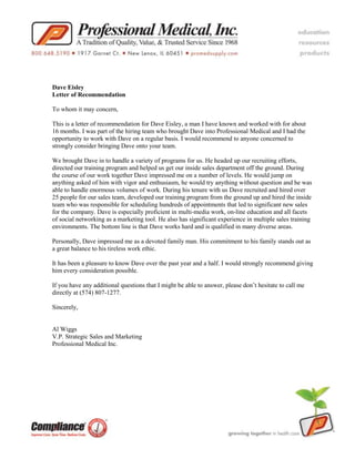 Dave Eisley<br />Letter of Recommendation<br />To whom it may concern,<br />This is a letter of recommendation for Dave Eisley, a man I have known and worked with for about 16 months. I was part of the hiring team who brought Dave into Professional Medical and I had the opportunity to work with Dave on a regular basis. I would recommend to anyone concerned to strongly consider bringing Dave onto your team.<br />We brought Dave in to handle a variety of programs for us. He headed up our recruiting efforts, directed our training program and helped us get our inside sales department off the ground. During the course of our work together Dave impressed me on a number of levels. He would jump on anything asked of him with vigor and enthusiasm, he would try anything without question and he was able to handle enormous volumes of work. During his tenure with us Dave recruited and hired over 25 people for our sales team, developed our training program from the ground up and hired the inside team who was responsible for scheduling hundreds of appointments that led to significant new sales for the company. Dave is especially proficient in multi-media work, on-line education and all facets of social networking as a marketing tool. He also has significant experience in multiple sales training environments. The bottom line is that Dave works hard and is qualified in many diverse areas.<br />Personally, Dave impressed me as a devoted family man. His commitment to his family stands out as a great balance to his tireless work ethic.<br />It has been a pleasure to know Dave over the past year and a half. I would strongly recommend giving him every consideration possible.<br />If you have any additional questions that I might be able to answer, please don’t hesitate to call me directly at (574) 807-1277.<br />Sincerely,<br />Al Wiggs<br />V.P. Strategic Sales and Marketing<br />Professional Medical Inc.<br />