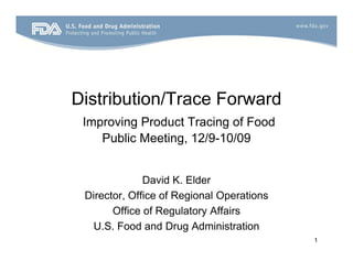 Distribution/Trace Forward
 Improving P d t T i of Food
 I     i Product Tracing f F d
    Public Meeting, 12/9-10/09


              David K. Elder
 Director, Office of Regional Operations
       Office of Regulatory Affairs
   U.S. Food and Drug Administration
                                           1
 
