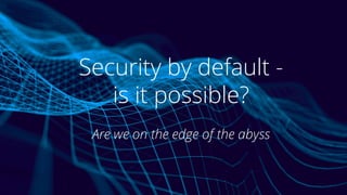 Security by default -
is it possible?
Are we on the edge of the abyss
 