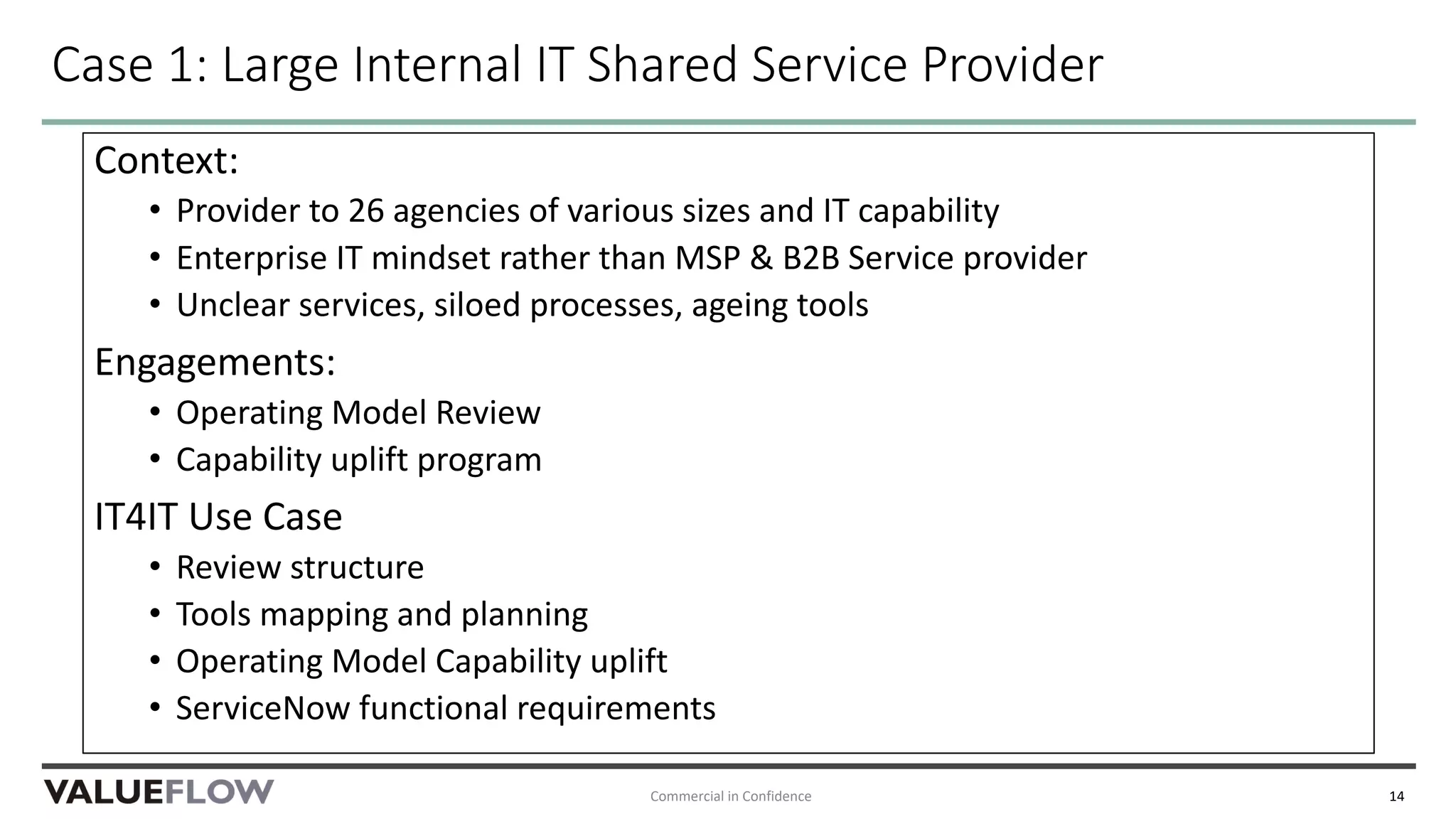 Case 1: Large Internal IT Shared Service Provider
Context:
• Provider to 26 agencies of various sizes and IT capability
• Enterprise IT mindset rather than MSP & B2B Service provider
• Unclear services, siloed processes, ageing tools
Engagements:
• Operating Model Review
• Capability uplift program
IT4IT Use Case
• Review structure
• Tools mapping and planning
• Operating Model Capability uplift
• ServiceNow functional requirements
Commercial in Confidence 14
 