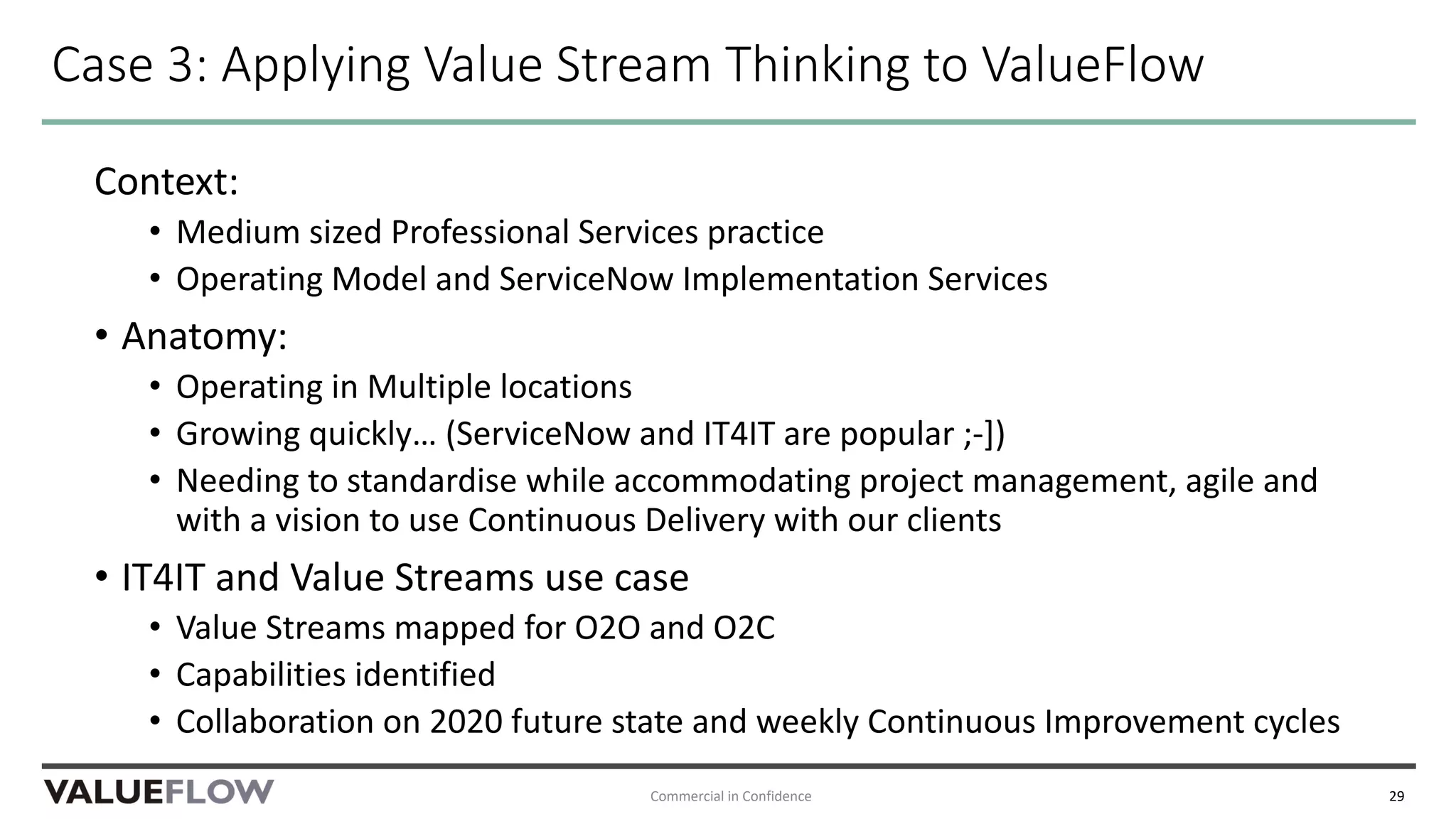 Case 3: Applying Value Stream Thinking to ValueFlow
Context:
• Medium sized Professional Services practice
• Operating Model and ServiceNow Implementation Services
• Anatomy:
• Operating in Multiple locations
• Growing quickly… (ServiceNow and IT4IT are popular ;-])
• Needing to standardise while accommodating project management, agile and
with a vision to use Continuous Delivery with our clients
• IT4IT and Value Streams use case
• Value Streams mapped for O2O and O2C
• Capabilities identified
• Collaboration on 2020 future state and weekly Continuous Improvement cycles
Commercial in Confidence 29
 