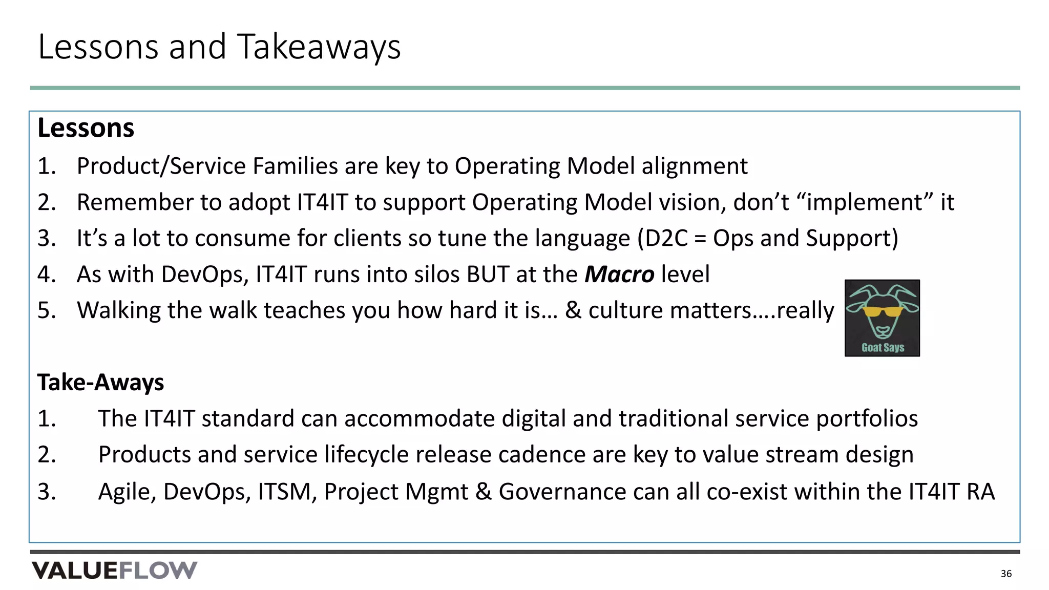 Lessons and Takeaways
Lessons
1. Product/Service Families are key to Operating Model alignment
2. Remember to adopt IT4IT to support Operating Model vision, don’t “implement” it
3. It’s a lot to consume for clients so tune the language (D2C = Ops and Support)
4. As with DevOps, IT4IT runs into silos BUT at the Macro level
5. Walking the walk teaches you how hard it is… & culture matters….really
Take-Aways
1. The IT4IT standard can accommodate digital and traditional service portfolios
2. Products and service lifecycle release cadence are key to value stream design
3. Agile, DevOps, ITSM, Project Mgmt & Governance can all co-exist within the IT4IT RA
36
 