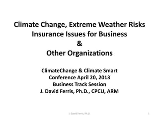 Climate Change, Extreme Weather Risks
Insurance Issues for Business
&
Other Organizations
ClimateChange & Climate Smart
Conference April 20, 2013
Business Track Session
J. David Ferris, Ph.D., CPCU, ARM
J. David Ferris, Ph.D. 1
 