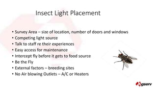 Insect Light Placement 
• Survey Area – size of location, number of doors and windows 
• Competing light source 
• Talk to staff re their experiences 
• Easy access for maintenance 
• Intercept fly before it gets to food source 
• Be the Fly 
• External factors – breeding sites 
• No Air blowing Outlets – A/C or Heaters 
 