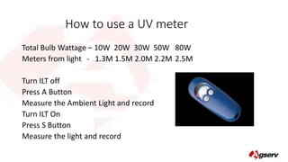 How to use a UV meter 
Total Bulb Wattage – 10W 20W 30W 50W 80W 
Meters from light - 1.3M 1.5M 2.0M 2.2M 2.5M 
Turn ILT off 
Press A Button 
Measure the Ambient Light and record 
Turn ILT On 
Press S Button 
Measure the light and record 
 