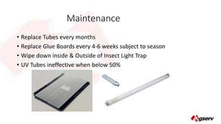 Maintenance 
• Replace Tubes every months 
• Replace Glue Boards every 4-6 weeks subject to season 
• Wipe down inside & Outside of Insect Light Trap 
• UV Tubes ineffective when below 50% 

