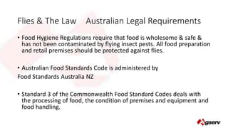 Flies & The Law Australian Legal Requirements 
• Food Hygiene Regulations require that food is wholesome & safe & 
has not been contaminated by flying insect pests. All food preparation 
and retail premises should be protected against flies. 
• Australian Food Standards Code is administered by 
Food Standards Australia NZ 
• Standard 3 of the Commonwealth Food Standard Codes deals with 
the processing of food, the condition of premises and equipment and 
food handling. 
 