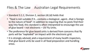 Flies & The Law Australian Legal Requirements 
• Standard 3.1.1, Division 2, section (4) (d) holds that 
• “food is not suitable if it….contains a biological…agent…that is foreign 
to the nature of food”. In addition to requiring that no pests find their 
way into food, this standard is often interpreted to encourage the use 
of glue board – not electronic – UV Fly Units. 
• The preference for glue board units is derived from concerns that fly 
parts will be “exploded” on impact with the electronic grid. 
• It is strongly advised, and a requirement of many health inspectors, 
that glue board units be used in all food preparation and handling 
areas. 
 