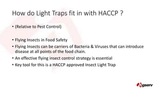 How do Light Traps fit in with HACCP ? 
• (Relative to Pest Control) 
• Flying Insects in Food Safety 
• Flying Insects can be carriers of Bacteria & Viruses that can introduce 
disease at all points of the food chain. 
• An effective flying insect control strategy is essential 
• Key tool for this is a HACCP approved Insect Light Trap 
 